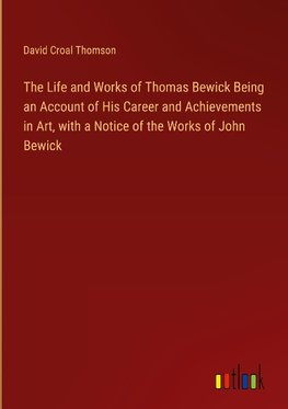 The Life and Works of Thomas Bewick Being an Account of His Career and Achievements in Art, with a Notice of the Works of John Bewick