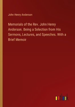Memorials of the Rev. John Henry Anderson. Being a Selection from His Sermons, Lectures, and Speeches. With a Brief Memoir