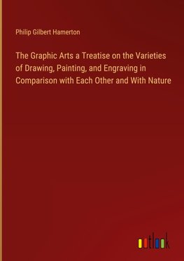 The Graphic Arts a Treatise on the Varieties of Drawing, Painting, and Engraving in Comparison with Each Other and With Nature