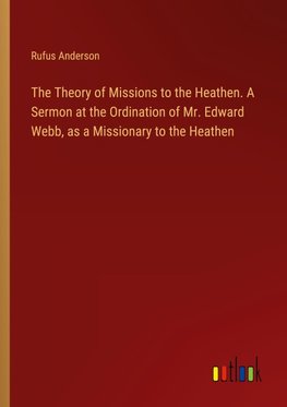 The Theory of Missions to the Heathen. A Sermon at the Ordination of Mr. Edward Webb, as a Missionary to the Heathen