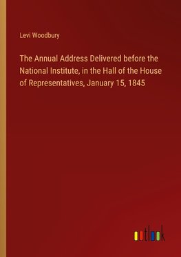 The Annual Address Delivered before the National Institute, in the Hall of the House of Representatives, January 15, 1845