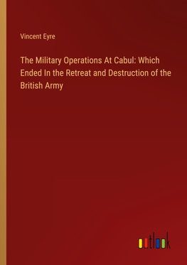 The Military Operations At Cabul: Which Ended In the Retreat and Destruction of the British Army