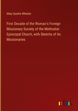 First Decade of the Woman's Foreign Missionary Society of the Methodist Episcopal Church, with Sketchs of its Missionaries