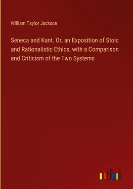Seneca and Kant. Or, an Exposition of Stoic and Rationalistic Ethics, with a Comparison and Criticism of the Two Systems