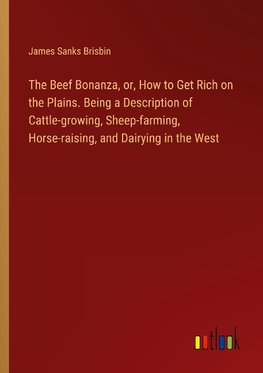 The Beef Bonanza, or, How to Get Rich on the Plains. Being a Description of Cattle-growing, Sheep-farming, Horse-raising, and Dairying in the West