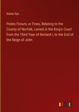 Pedes Finium, or Fines, Relating to the County of Norfolk, Levied in the King's Court from the Third Year of Richard I, to the End of the Reign of John