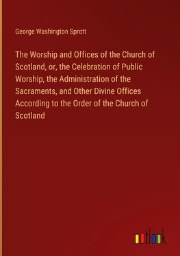 The Worship and Offices of the Church of Scotland, or, the Celebration of Public Worship, the Administration of the Sacraments, and Other Divine Offices According to the Order of the Church of Scotland