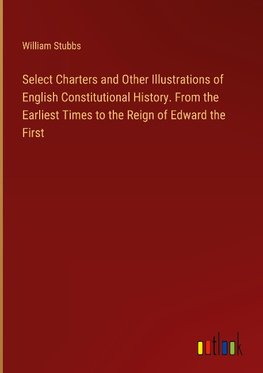 Select Charters and Other Illustrations of English Constitutional History. From the Earliest Times to the Reign of Edward the First