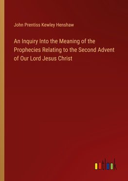 An Inquiry Into the Meaning of the Prophecies Relating to the Second Advent of Our Lord Jesus Christ