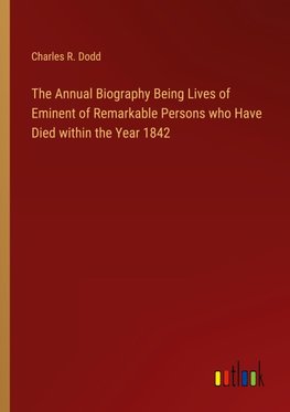 The Annual Biography Being Lives of Eminent of Remarkable Persons who Have Died within the Year 1842