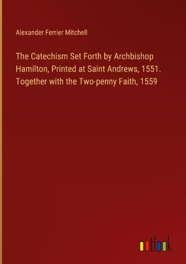 The Catechism Set Forth by Archbishop Hamilton, Printed at Saint Andrews, 1551. Together with the Two-penny Faith, 1559