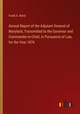 Annual Report of the Adjutant General of Maryland, Transmitted to the Governor and Commander-in-Chief, in Pursuance of Law, for the Year 1876