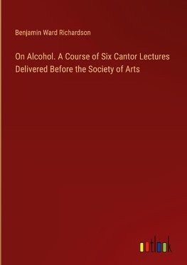 On Alcohol. A Course of Six Cantor Lectures Delivered Before the Society of Arts