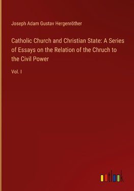Catholic Church and Christian State: A Series of Essays on the Relation of the Chruch to the Civil Power