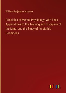 Principles of Mental Physiology, with Their Applications to the Training and Discipline of the Mind, and the Study of its Morbid Conditions