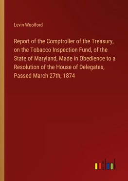 Report of the Comptroller of the Treasury, on the Tobacco Inspection Fund, of the State of Maryland, Made in Obedience to a Resolution of the House of Delegates, Passed March 27th, 1874
