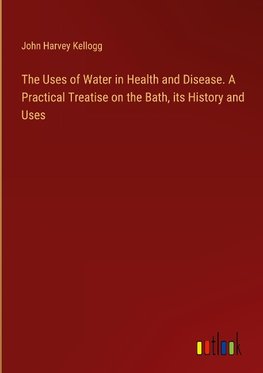 The Uses of Water in Health and Disease. A Practical Treatise on the Bath, its History and Uses