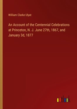 An Account of the Centennial Celebrations at Princeton, N. J. June 27th, 1867, and January 3d, 1877