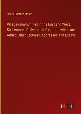 Village-communities in the East and West. Six Lectures Delivered at Oxford to which are Added Other Lectures, Addresses and Essays