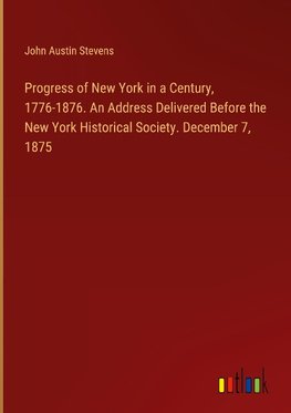 Progress of New York in a Century, 1776-1876. An Address Delivered Before the New York Historical Society. December 7, 1875