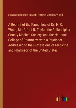 A Reprint of the Pamphlets of Dr. H. C. Wood, Mr. Alfred B. Taylor, the Philadelphia County Medical Society, and the National College of Pharmacy, with a Rejoinder Addressed to the Professions of Medicine and Pharmacy of the United States