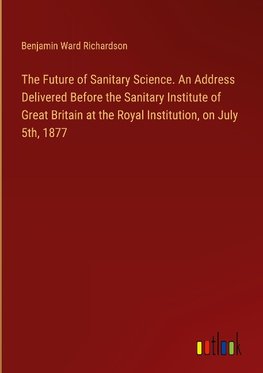 The Future of Sanitary Science. An Address Delivered Before the Sanitary Institute of Great Britain at the Royal Institution, on July 5th, 1877