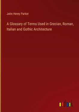 A Glossary of Terms Used in Grecian, Roman, Italian and Gothic Architecture