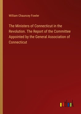 The Ministers of Connecticut in the Revolution. The Report of the Committee Appointed by the General Association of Connecticut