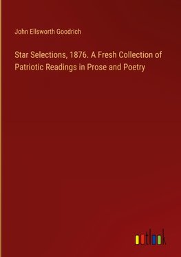 Star Selections, 1876. A Fresh Collection of Patriotic Readings in Prose and Poetry