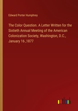 The Color Question. A Letter Written for the Sixtieth Annual Meeting of the American Colonization Society, Washington, D.C., January 16 ,1877