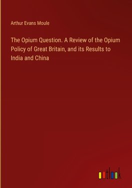 The Opium Question. A Review of the Opium Policy of Great Britain, and its Results to India and China