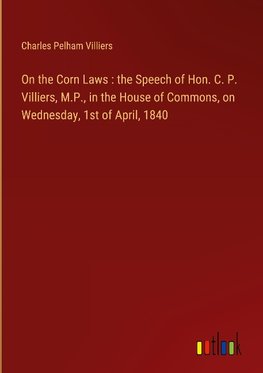 On the Corn Laws : the Speech of Hon. C. P. Villiers, M.P., in the House of Commons, on Wednesday, 1st of April, 1840