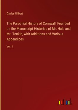 The Parochial History of Cornwall, Founded on the Manuscript Histories of Mr. Hals and Mr. Tonkin, with Additions and Various Appendices