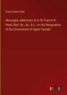 Messages, addresses, & to Sir Francis B. Head, Bart. &c., &c., & c., on His Resignation of the Government of Upper Canada