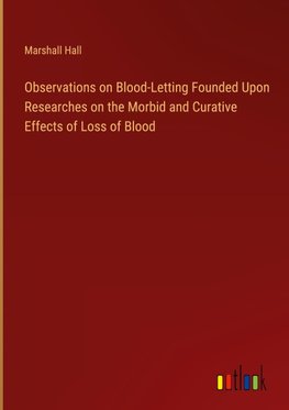 Observations on Blood-Letting Founded Upon Researches on the Morbid and Curative Effects of Loss of Blood