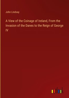 A View of the Coinage of Ireland, From the Invasion of the Danes to the Reign of George IV