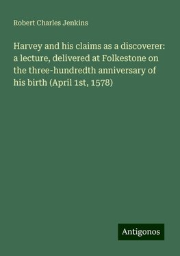 Harvey and his claims as a discoverer: a lecture, delivered at Folkestone on the three-hundredth anniversary of his birth (April 1st, 1578)