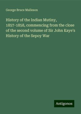 History of the Indian Mutiny, 1857-1858, commencing from the close of the second volume of Sir John Kaye's History of the Sepoy War