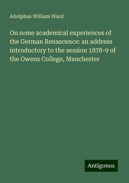 On some academical experiences of the German Renascence: an address introductory to the session 1878-9 of the Owens College, Manchester