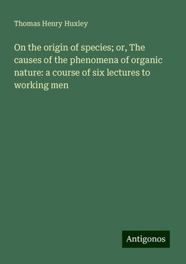 On the origin of species; or, The causes of the phenomena of organic nature: a course of six lectures to working men