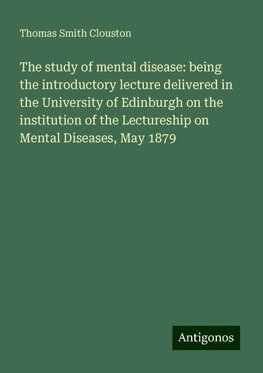 The study of mental disease: being the introductory lecture delivered in the University of Edinburgh on the institution of the Lectureship on Mental Diseases, May 1879