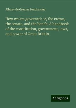 How we are governed: or, the crown, the senate, and the bench: A handbook of the constitution, government, laws, and power of Great Britain