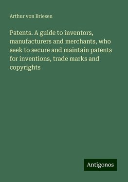 Patents. A guide to inventors, manufacturers and merchants, who seek to secure and maintain patents for inventions, trade marks and copyrights