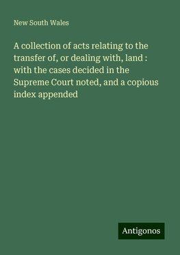 A collection of acts relating to the transfer of, or dealing with, land : with the cases decided in the Supreme Court noted, and a copious index appended