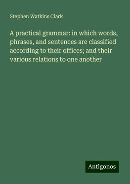 A practical grammar: in which words, phrases, and sentences are classified according to their offices; and their various relations to one another