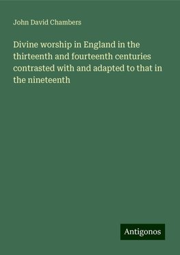 Divine worship in England in the thirteenth and fourteenth centuries contrasted with and adapted to that in the nineteenth
