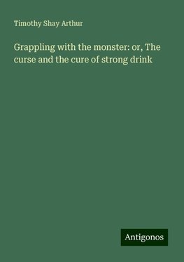 Grappling with the monster: or, The curse and the cure of strong drink