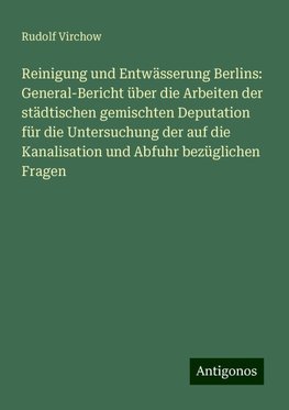 Reinigung und Entwässerung Berlins: General-Bericht über die Arbeiten der städtischen gemischten Deputation für die Untersuchung der auf die Kanalisation und Abfuhr bezüglichen Fragen