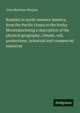 Rambles in north-western America, from the Pacific Ocean to the Rocky Mountains:being a description of the physical geography, climate, soil, productions, industrial and commercial resources