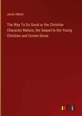 The Way To Do Good or the Christian Character Mature, the Sequel to the Young Christian and Corner-Stone